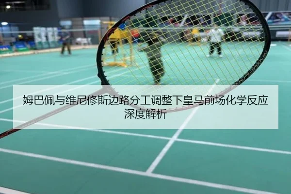 姆巴佩与维尼修斯边路分工调整下皇马前场化学反应深度解析